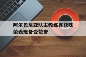 MILE中国官方网站-关于阿尔巴尼亚队主教练喜获殊荣表现备受赞誉的信息