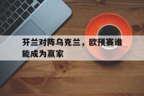 米乐体育官网-芬兰对阵乌克兰,欧预赛谁能成为赢家冠军