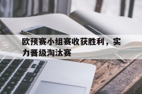 米乐体育官网-欧预赛小组赛收获胜利，实力晋级淘汰赛(欧预赛小组赛收获胜利,实力晋级淘汰赛赢了吗)