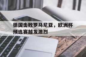米乐M6娱乐-德国击败罗马尼亚,欧洲杯预选赛越发激烈了吗
