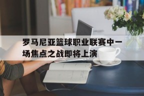 MILE中国官方网站-关于罗马尼亚篮球职业联赛中一场焦点之战即将上演的信息