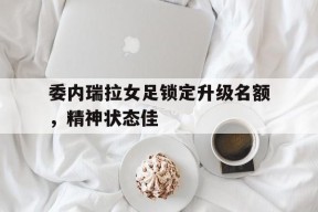 米乐体育-委内瑞拉女足锁定升级名额，精神状态佳(炼制绝世仙女傀儡)