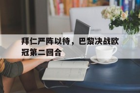 MILE中国官方网站-拜仁严阵以待，巴黎决战欧冠第二回合(拜仁严阵以待,巴黎决战欧冠第二回合是什么)