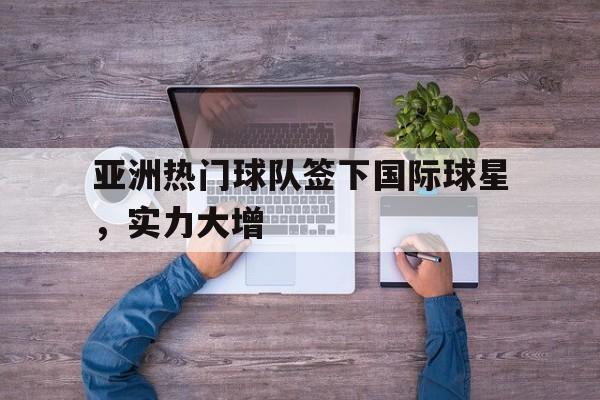 亚洲热门球队签下国际球星，实力大增的简单介绍